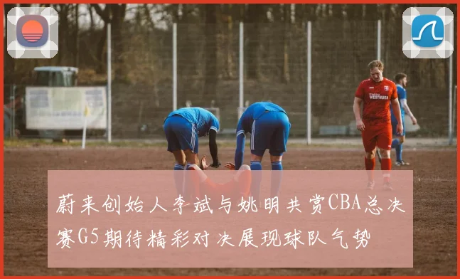 蔚来创始人李斌与姚明共赏CBA总决赛G5期待精彩对决展现球队气势