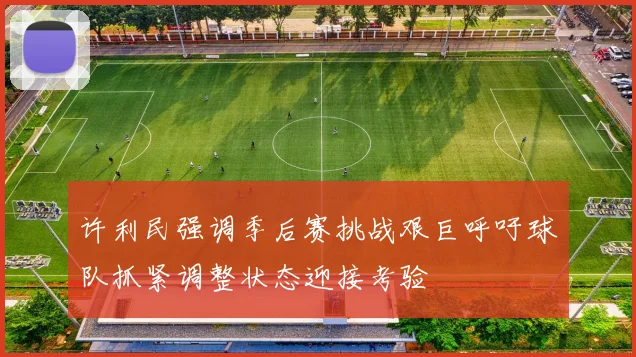 许利民强调季后赛挑战艰巨呼吁球队抓紧调整状态迎接考验