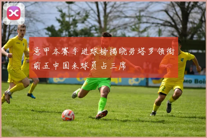 意甲本赛季进球榜揭晓劳塔罗领衔前五中国米球员占三席