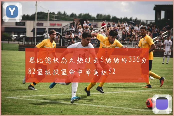 恩比德状态火热过去5场场均336分82篮板投篮命中率高达52