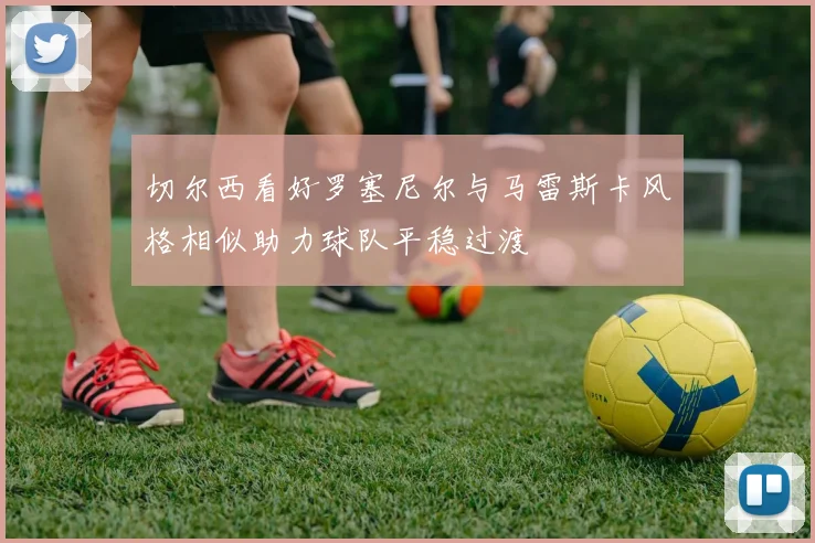 切尔西看好罗塞尼尔与马雷斯卡风格相似助力球队平稳过渡