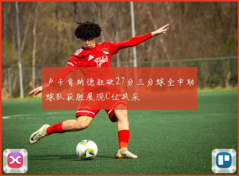 卢卡肯纳德狂砍27分三分球全中助球队获胜展现C位风采
