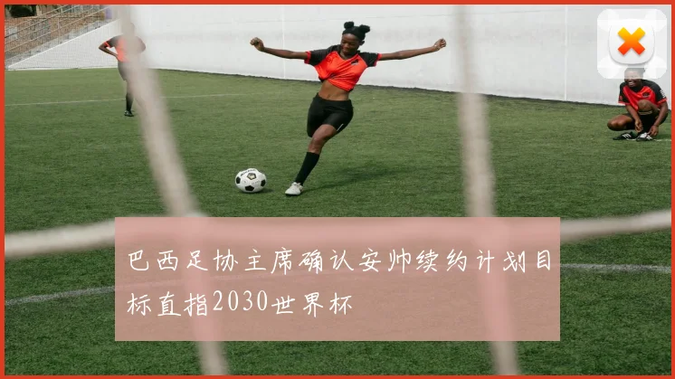 巴西足协主席确认安帅续约计划目标直指2030世界杯