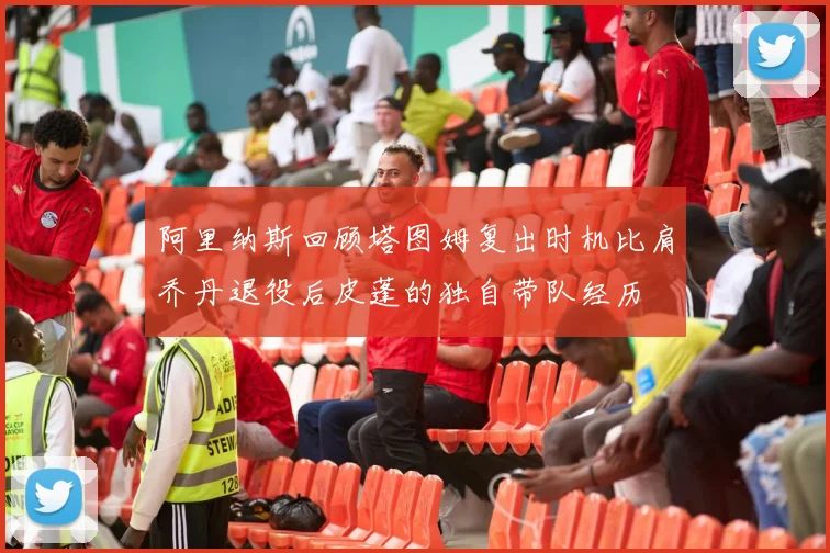 阿里纳斯回顾塔图姆复出时机比肩乔丹退役后皮蓬的独自带队经历