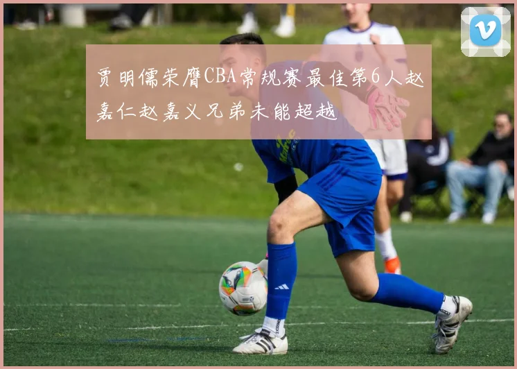 贾明儒荣膺CBA常规赛最佳第6人赵嘉仁赵嘉义兄弟未能超越