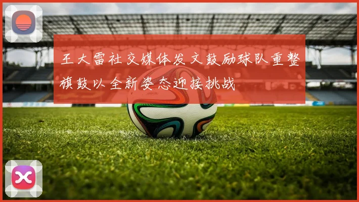 王大雷社交媒体发文鼓励球队重整旗鼓以全新姿态迎接挑战