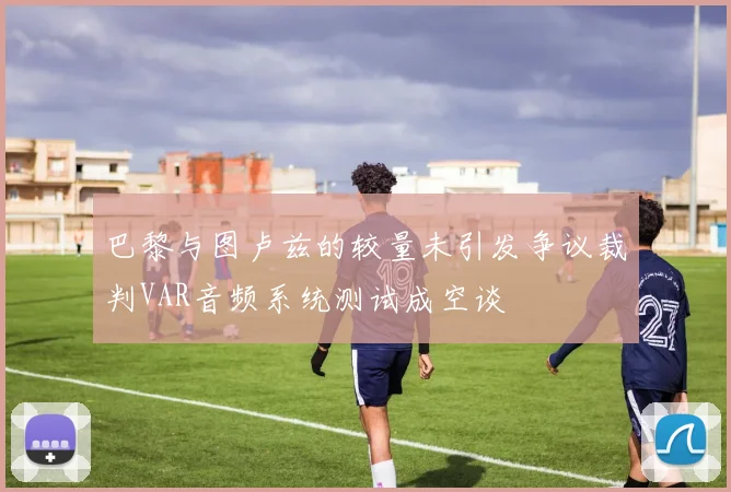 巴黎与图卢兹的较量未引发争议裁判VAR音频系统测试成空谈