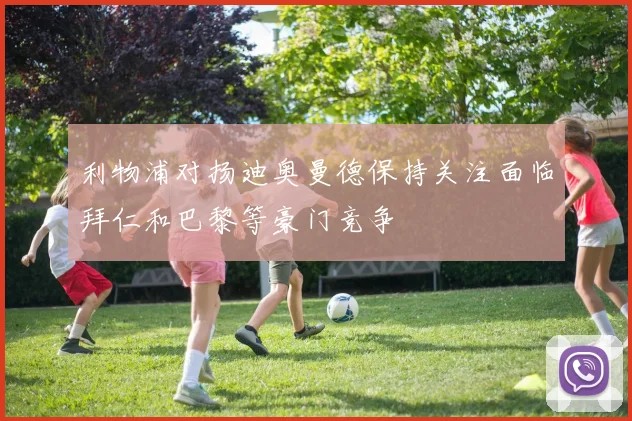 利物浦对扬迪奥曼德保持关注面临拜仁和巴黎等豪门竞争