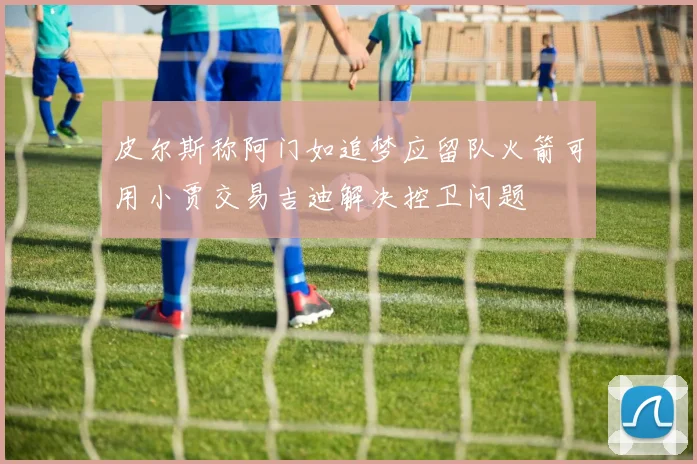 皮尔斯称阿门如追梦应留队火箭可用小贾交易吉迪解决控卫问题