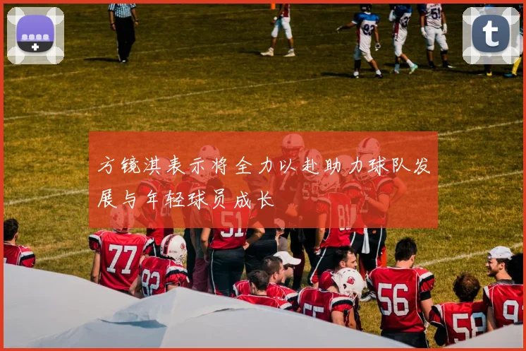 方镜淇表示将全力以赴助力球队发展与年轻球员成长