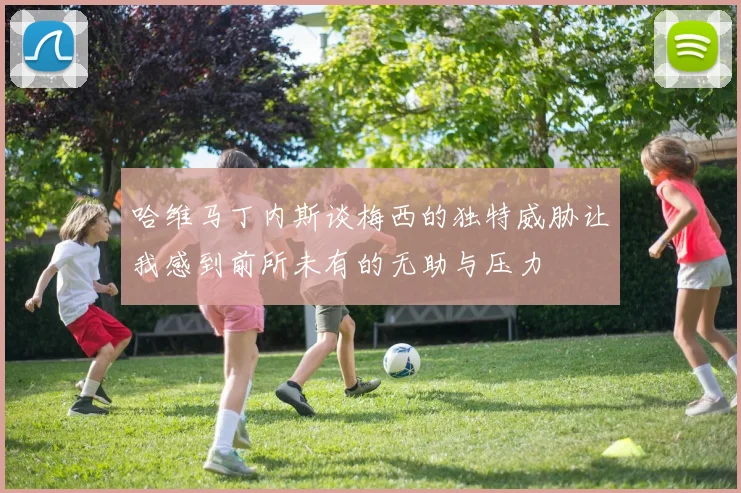 哈维马丁内斯谈梅西的独特威胁让我感到前所未有的无助与压力
