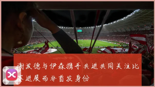 谢泼德与伊森携手共进共同关注比赛进展而非首发身份