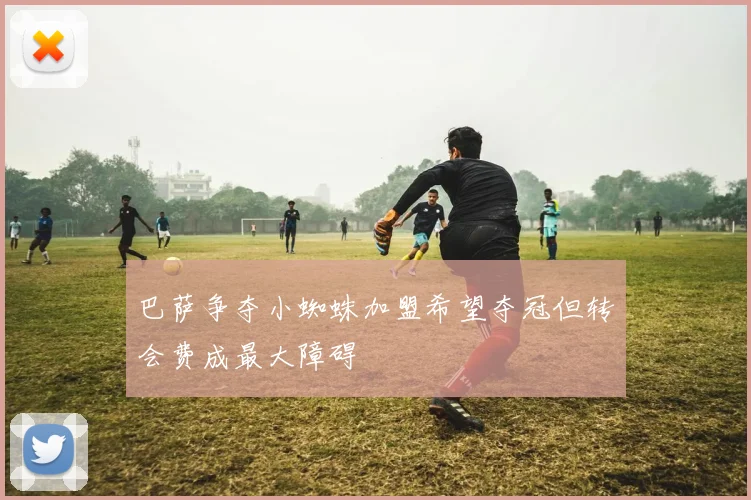巴萨争夺小蜘蛛加盟希望夺冠但转会费成最大障碍