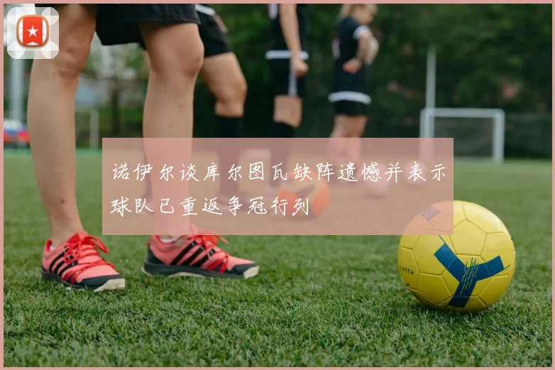 诺伊尔谈库尔图瓦缺阵遗憾并表示球队已重返争冠行列