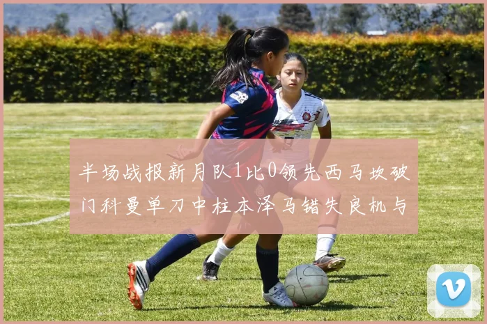 半场战报新月队1比0领先西马坎破门科曼单刀中柱本泽马错失良机与越位进球