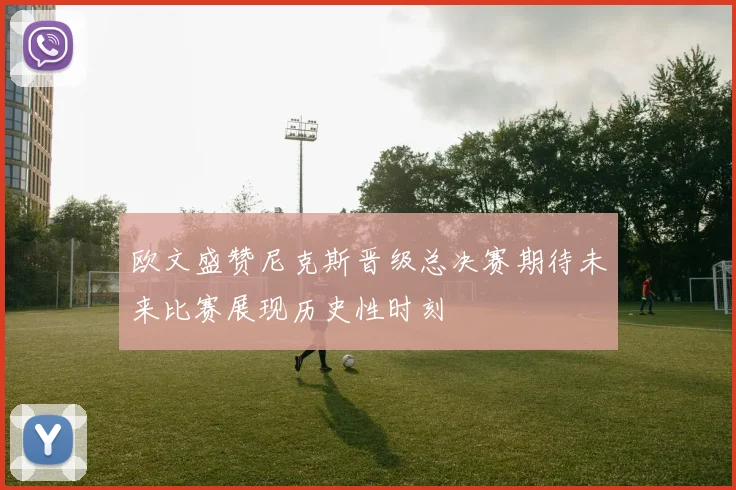 欧文盛赞尼克斯晋级总决赛期待未来比赛展现历史性时刻