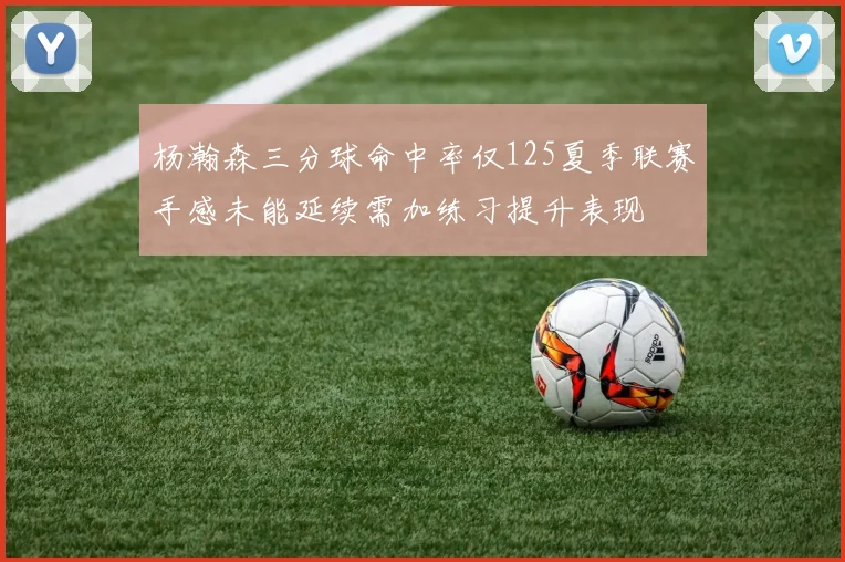 杨瀚森三分球命中率仅125夏季联赛手感未能延续需加练习提升表现