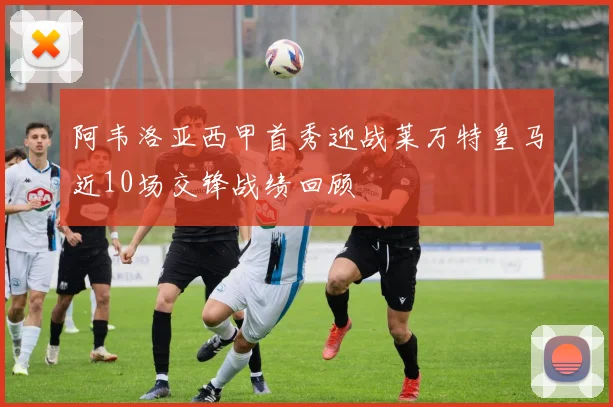 阿韦洛亚西甲首秀迎战莱万特皇马近10场交锋战绩回顾