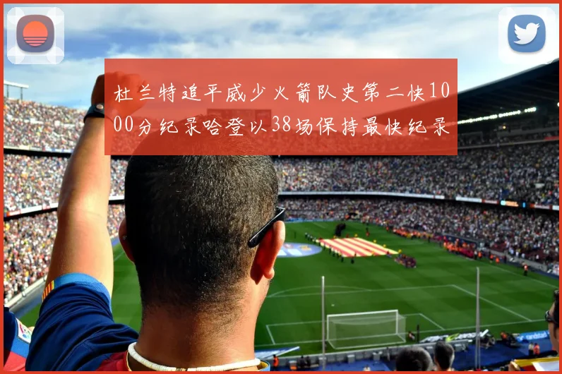 杜兰特追平威少火箭队史第二快1000分纪录哈登以38场保持最快纪录