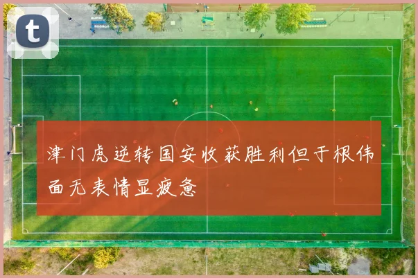 津门虎逆转国安收获胜利但于根伟面无表情显疲惫