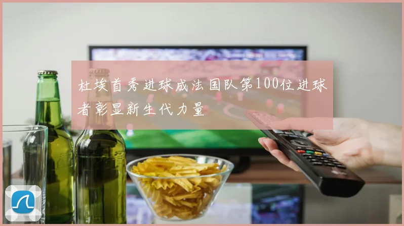 杜埃首秀进球成法国队第100位进球者彰显新生代力量