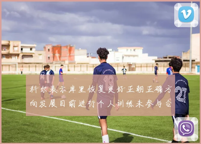科尔表示库里恢复良好正朝正确方向发展目前进行个人训练未参与合练
