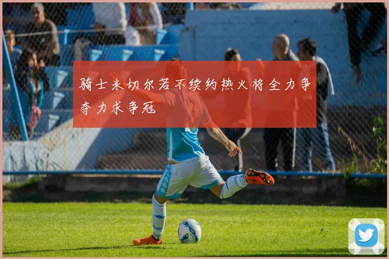 骑士米切尔若不续约热火将全力争夺力求争冠