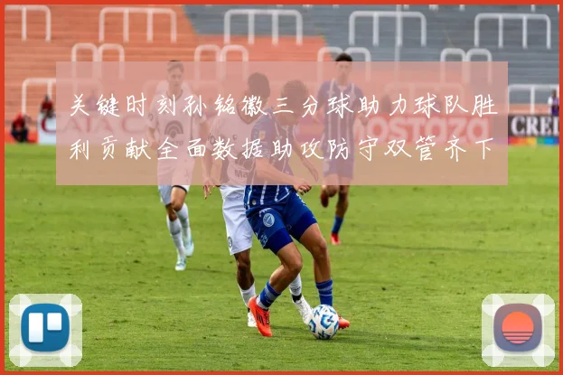 关键时刻孙铭徽三分球助力球队胜利贡献全面数据助攻防守双管齐下
